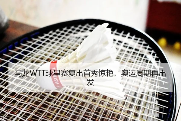 马龙WTT球星赛复出首秀惊艳，奥运周期再出发
