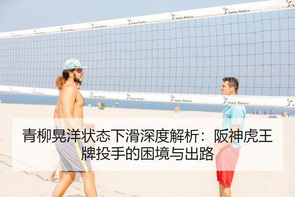 青柳晃洋状态下滑深度解析：阪神虎王牌投手的困境与出路